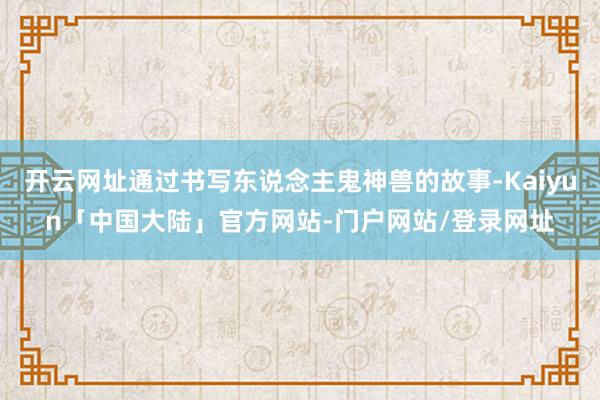 开云网址通过书写东说念主鬼神兽的故事-Kaiyun「中国大陆」官方网站-门户网站/登录网址