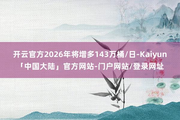 开云官方2026年将增多143万桶/日-Kaiyun「中国大陆」官方网站-门户网站/登录网址