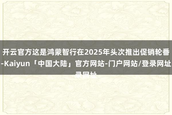 开云官方这是鸿蒙智行在2025年头次推出促销轮番-Kaiyun「中国大陆」官方网站-门户网站/登录网址