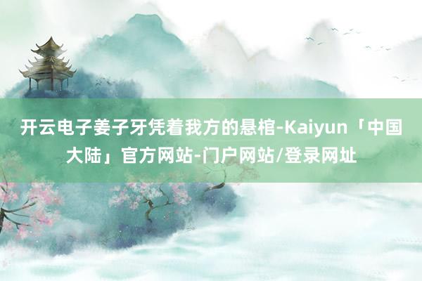开云电子姜子牙凭着我方的悬棺-Kaiyun「中国大陆」官方网站-门户网站/登录网址
