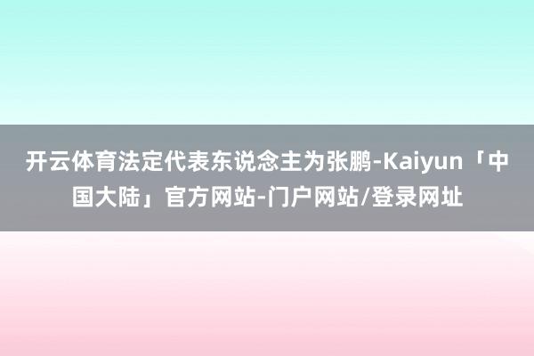 开云体育法定代表东说念主为张鹏-Kaiyun「中国大陆」官方网站-门户网站/登录网址
