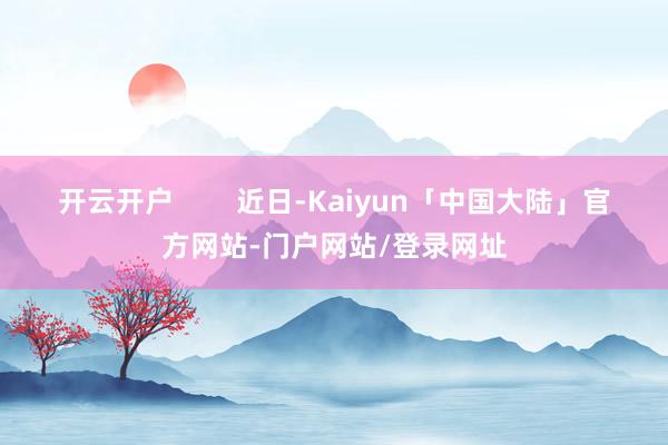开云开户        近日-Kaiyun「中国大陆」官方网站-门户网站/登录网址