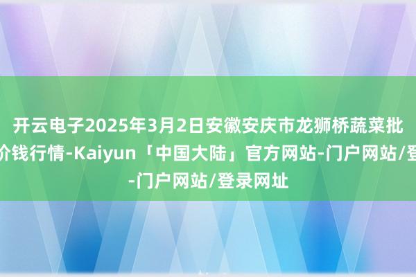 开云电子2025年3月2日安徽安庆市龙狮桥蔬菜批发阛阓价钱行情-Kaiyun「中国大陆」官方网站-门户网站/登录网址