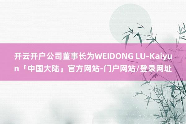 开云开户公司董事长为WEIDONG LU-Kaiyun「中国大陆」官方网站-门户网站/登录网址