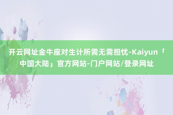 开云网址金牛座对生计所需无需担忧-Kaiyun「中国大陆」官方网站-门户网站/登录网址