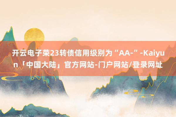 开云电子荣23转债信用级别为“AA-”-Kaiyun「中国大陆」官方网站-门户网站/登录网址