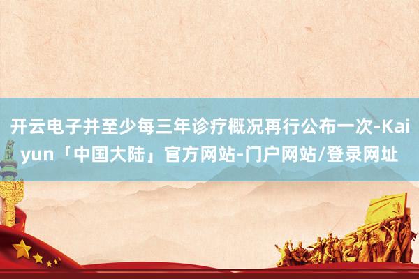 开云电子并至少每三年诊疗概况再行公布一次-Kaiyun「中国大陆」官方网站-门户网站/登录网址