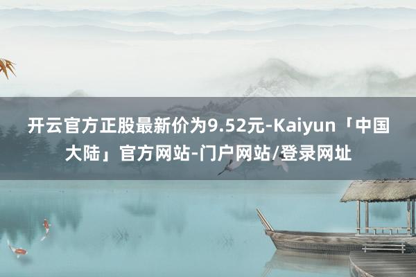 开云官方正股最新价为9.52元-Kaiyun「中国大陆」官方网站-门户网站/登录网址
