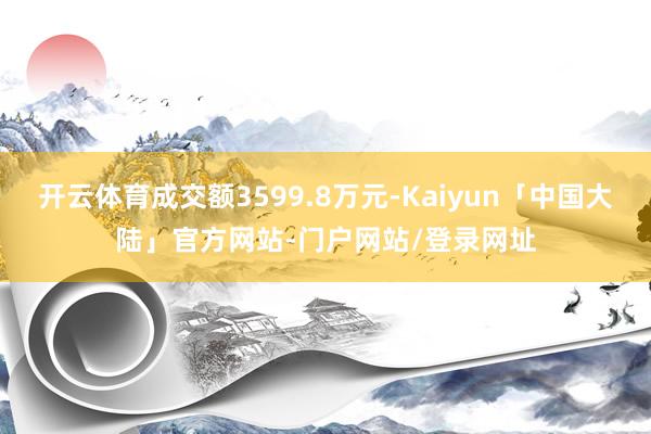 开云体育成交额3599.8万元-Kaiyun「中国大陆」官方网站-门户网站/登录网址