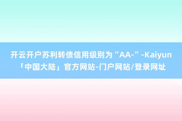 开云开户苏利转债信用级别为“AA-”-Kaiyun「中国大陆」官方网站-门户网站/登录网址