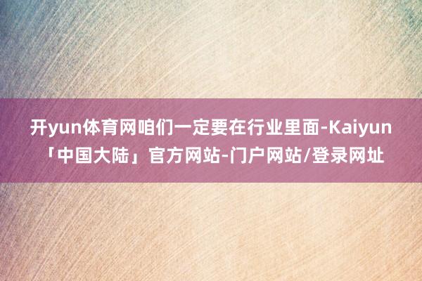 开yun体育网咱们一定要在行业里面-Kaiyun「中国大陆」官方网站-门户网站/登录网址