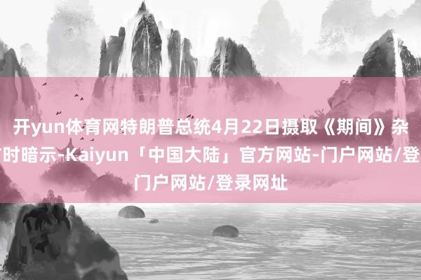 开yun体育网特朗普总统4月22日摄取《期间》杂志采访时暗示-Kaiyun「中国大陆」官方网站-门户网站/登录网址