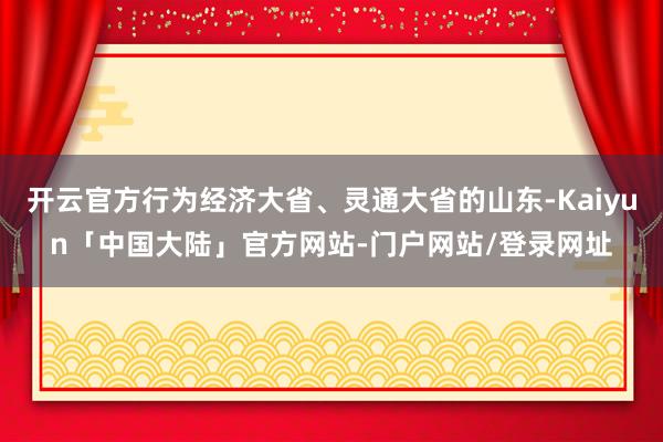 开云官方行为经济大省、灵通大省的山东-Kaiyun「中国大陆」官方网站-门户网站/登录网址