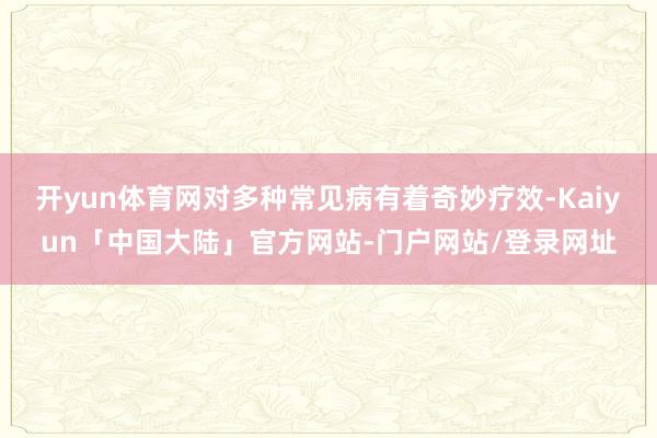 开yun体育网对多种常见病有着奇妙疗效-Kaiyun「中国大陆」官方网站-门户网站/登录网址