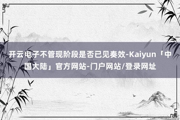 开云电子不管现阶段是否已见奏效-Kaiyun「中国大陆」官方网站-门户网站/登录网址