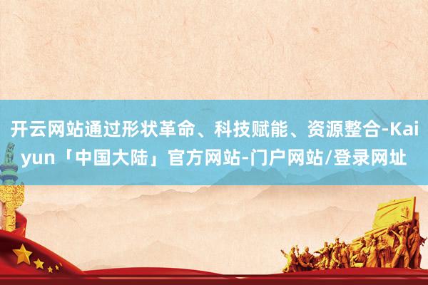 开云网站通过形状革命、科技赋能、资源整合-Kaiyun「中国大陆」官方网站-门户网站/登录网址