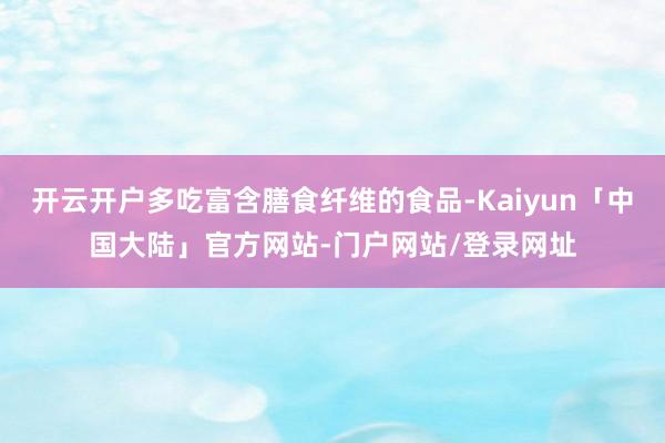 开云开户多吃富含膳食纤维的食品-Kaiyun「中国大陆」官方网站-门户网站/登录网址