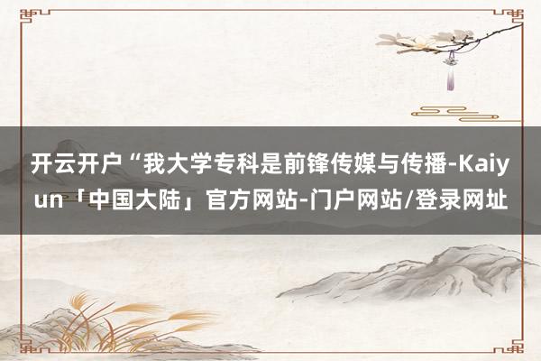 开云开户　　“我大学专科是前锋传媒与传播-Kaiyun「中国大陆」官方网站-门户网站/登录网址