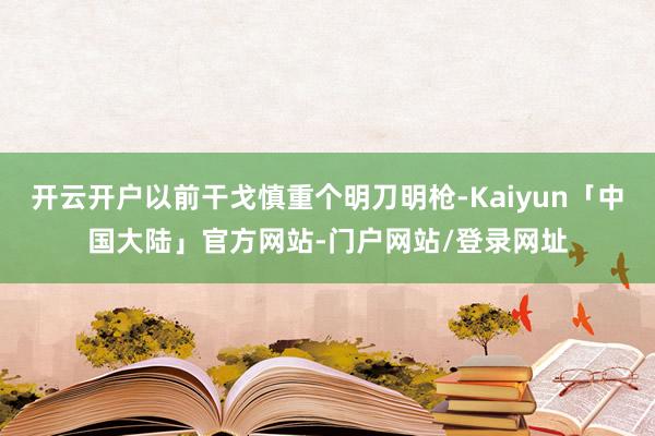 开云开户以前干戈慎重个明刀明枪-Kaiyun「中国大陆」官方网站-门户网站/登录网址