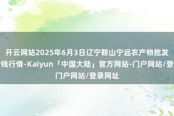 开云网站2025年6月3日辽宁鞍山宁远农产物批发阛阓价钱行情-Kaiyun「中国大陆」官方网站-门户网站/登录网址
