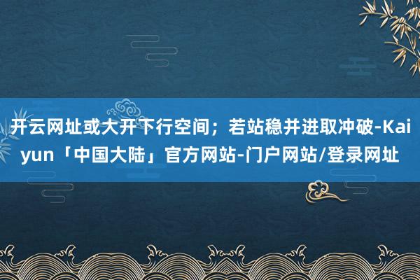 开云网址或大开下行空间;若站稳并进取冲破-Kaiyun「中国大陆」官方网站-门户网站/登录网址