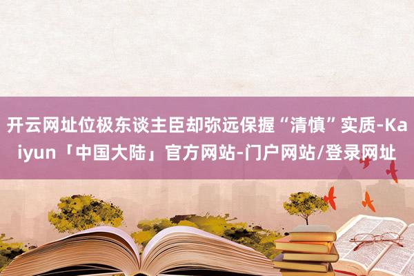 开云网址位极东谈主臣却弥远保握“清慎”实质-Kaiyun「中国大陆」官方网站-门户网站/登录网址
