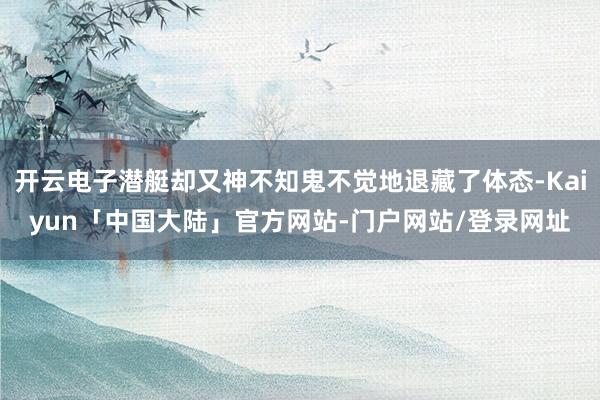 开云电子潜艇却又神不知鬼不觉地退藏了体态-Kaiyun「中国大陆」官方网站-门户网站/登录网址