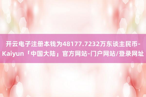 开云电子注册本钱为48177.7232万东谈主民币-Kaiyun「中国大陆」官方网站-门户网站/登录网址