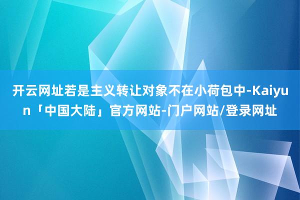 开云网址若是主义转让对象不在小荷包中-Kaiyun「中国大陆」官方网站-门户网站/登录网址