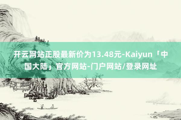 开云网站正股最新价为13.48元-Kaiyun「中国大陆」官方网站-门户网站/登录网址