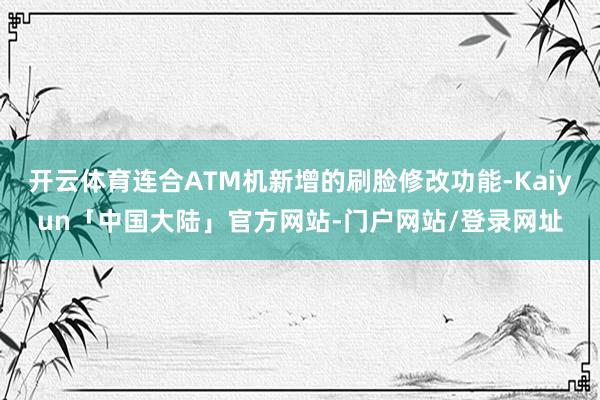 开云体育连合ATM机新增的刷脸修改功能-Kaiyun「中国大陆」官方网站-门户网站/登录网址