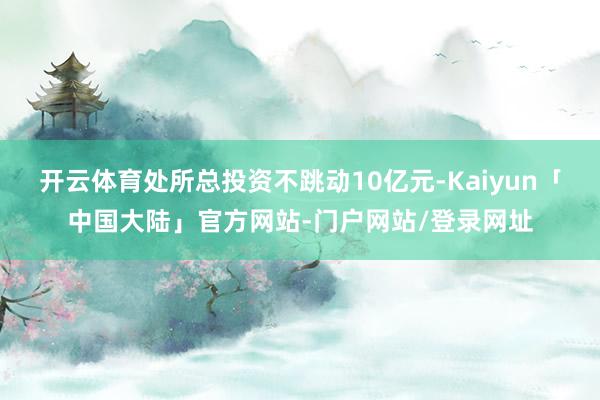 开云体育处所总投资不跳动10亿元-Kaiyun「中国大陆」官方网站-门户网站/登录网址