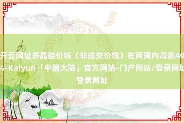 开云网址多晶硅价钱（非成交价钱）在两周内高涨40%-Kaiyun「中国大陆」官方网站-门户网站/登录网址