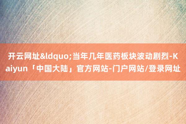 开云网址&ldquo;当年几年医药板块波动剧烈-Kaiyun「中国大陆」官方网站-门户网站/登录网址