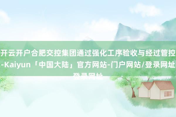 开云开户合肥交控集团通过强化工序验收与经过管控-Kaiyun「中国大陆」官方网站-门户网站/登录网址