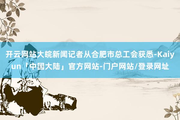 开云网站大皖新闻记者从合肥市总工会获悉-Kaiyun「中国大陆」官方网站-门户网站/登录网址