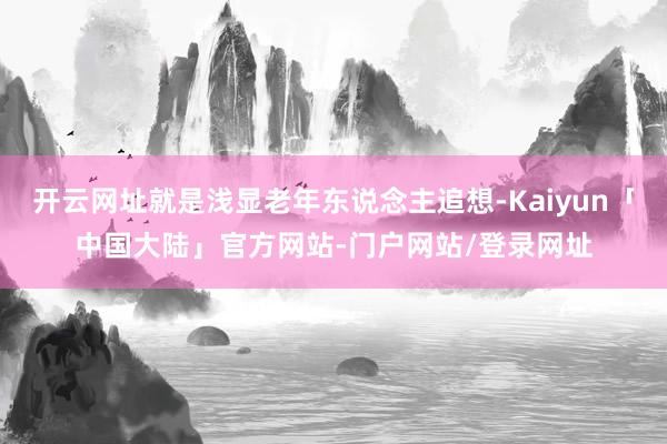开云网址就是浅显老年东说念主追想-Kaiyun「中国大陆」官方网站-门户网站/登录网址