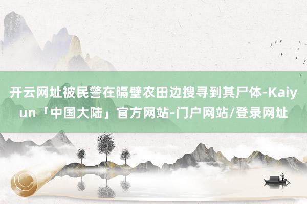 开云网址被民警在隔壁农田边搜寻到其尸体-Kaiyun「中国大陆」官方网站-门户网站/登录网址