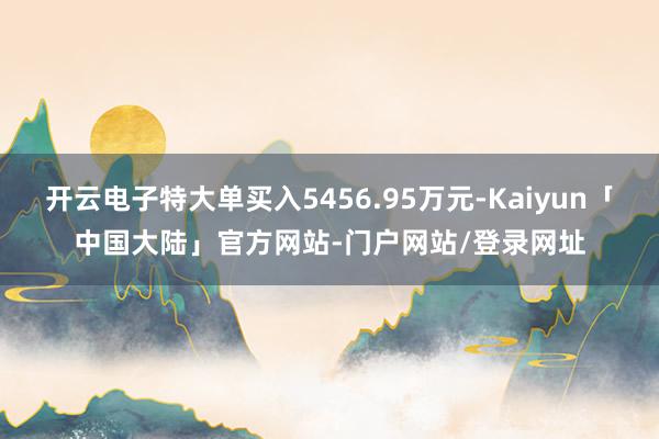 开云电子特大单买入5456.95万元-Kaiyun「中国大陆」官方网站-门户网站/登录网址
