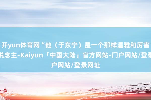 开yun体育网“他(于东宁)是一个那样温雅和厉害的东说念主-Kaiyun「中国大陆」官方网站-门户网站/登录网址