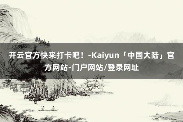 开云官方快来打卡吧！-Kaiyun「中国大陆」官方网站-门户网站/登录网址
