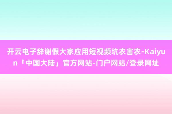 开云电子辞谢假大家应用短视频坑农害农-Kaiyun「中国大陆」官方网站-门户网站/登录网址