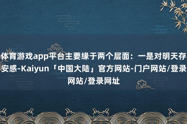 体育游戏app平台主要缘于两个层面：一是对明天存在不安感-Kaiyun「中国大陆」官方网站-门户网站/登录网址