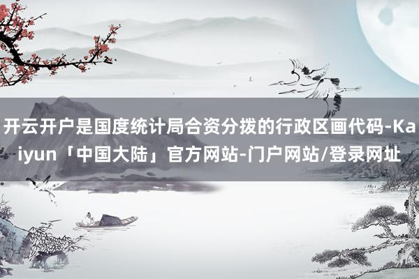 开云开户是国度统计局合资分拨的行政区画代码-Kaiyun「中国大陆」官方网站-门户网站/登录网址