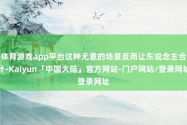 体育游戏app平台这种无意的场景反而让东说念主合计-Kaiyun「中国大陆」官方网站-门户网站/登录网址