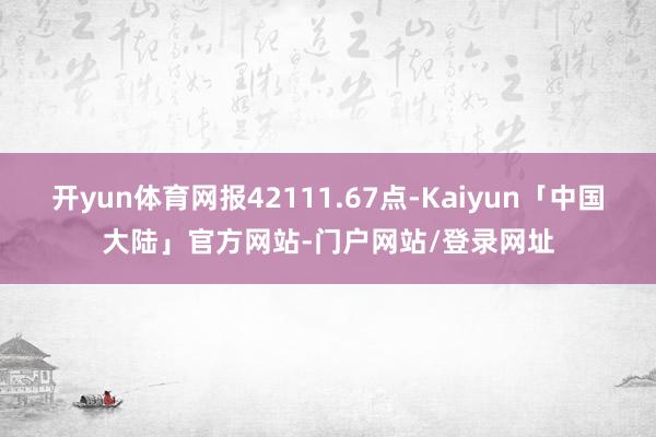 开yun体育网报42111.67点-Kaiyun「中国大陆」官方网站-门户网站/登录网址