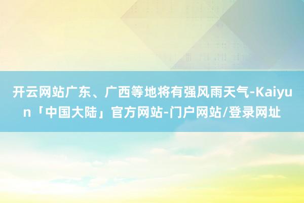 开云网站广东、广西等地将有强风雨天气-Kaiyun「中国大陆」官方网站-门户网站/登录网址