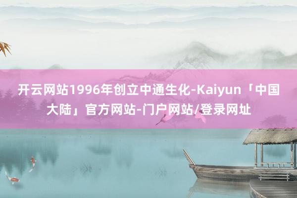 开云网站1996年创立中通生化-Kaiyun「中国大陆」官方网站-门户网站/登录网址