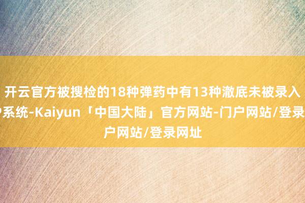 开云官方被搜检的18种弹药中有13种澈底未被录入LMP系统-Kaiyun「中国大陆」官方网站-门户网站/登录网址