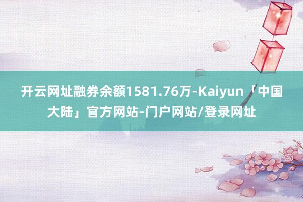 开云网址融券余额1581.76万-Kaiyun「中国大陆」官方网站-门户网站/登录网址